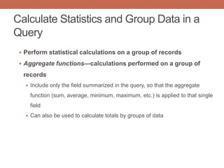Calculate Statistics and Group Data in a
Query
 Perform statistical calculations on a group of records
 Aggregate functions—calculations performed on a group of
records
 Include only the field summarized in the query, so that the aggregate
function (sum, average, minimum, maximum, etc.) is applied to that single
field
 Can also be used to calculate totals by groups of data
 