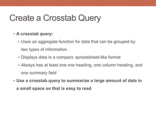 Create a Crosstab Query
 A crosstab query:
 Uses an aggregate function for data that can be grouped by
two types of information
 Displays data in a compact, spreadsheet-like format
 Always has at least one row heading, one column heading, and
one summary field
 Use a crosstab query to summarize a large amount of data in
a small space so that is easy to read
 