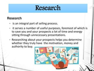 Research
• is an integral part of selling process.
• it serves a number of useful purposes, foremost of which is
to save you and your prospects a lot of time and energy
sitting through unnecessary presentations.
• Researching about your prospects helps you determine
whether they truly have the motivation, money and
authority to buy.
Research
 