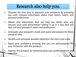 1. Discover the best way to approach your prospects by providing
you with relevant information about their tastes, habits and
personal preferences.
2. Obtain vital information that can help you better plan and
execute your sales presentation setting it up in a way that will
best suit your prospect’s tastes and preferences.
3. Anticipate your prospect’s needs and wants and prepare for these
ahead of time.
4. Identify and anticipate possible objections the client may make.
5. Boost your confidence knowing that you are well-prepared for
your encounter with the prospect.
6. Impress the prospect by demonstrating your professionalism and
expertise.
Research also help you:
 