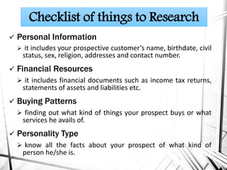  Personal Information
 it includes your prospective customer’s name, birthdate, civil
status, sex, religion, addresses and contact number.
 Financial Resources
 it includes financial documents such as income tax returns,
statements of assets and liabilities etc.
 Buying Patterns
 finding out what kind of things your prospect buys or what
services he avails of.
 Personality Type
 know all the facts about your prospect of what kind of
person he/she is.
Checklist of things to Research
 