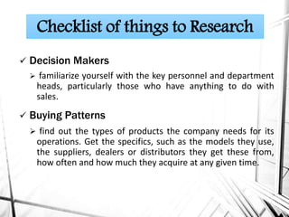  Decision Makers
 familiarize yourself with the key personnel and department
heads, particularly those who have anything to do with
sales.
 Buying Patterns
 find out the types of products the company needs for its
operations. Get the specifics, such as the models they use,
the suppliers, dealers or distributors they get these from,
how often and how much they acquire at any given time.
Checklist of things to Research
 