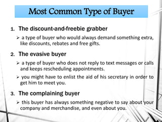 1. The discount-and-freebie grabber
 a type of buyer who would always demand something extra,
like discounts, rebates and free gifts.
2. The evasive buyer
 a type of buyer who does not reply to text messages or calls
and keeps rescheduling appointments.
 you might have to enlist the aid of his secretary in order to
get him to meet you.
3. The complaining buyer
 this buyer has always something negative to say about your
company and merchandise, and even about you.
Most Common Type of Buyer
 