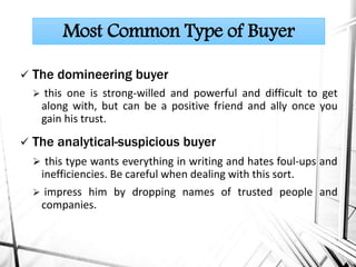  The domineering buyer
 this one is strong-willed and powerful and difficult to get
along with, but can be a positive friend and ally once you
gain his trust.
 The analytical-suspicious buyer
 this type wants everything in writing and hates foul-ups and
inefficiencies. Be careful when dealing with this sort.
 impress him by dropping names of trusted people and
companies.
Most Common Type of Buyer
 