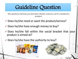  Does he/she need or want the product/service?
 Does he/she have enough money to buy?
 Does he/she fall within the social bracket that your
product is aimed at?
 Does he/she have the authority to buy?
Guideline Question
This questions will help you determine whether someone can be considered a
prospect.
 