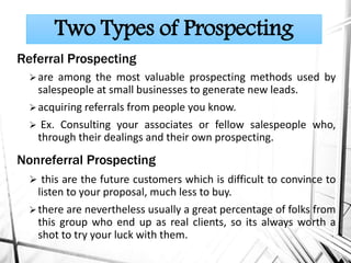 Referral Prospecting
are among the most valuable prospecting methods used by
salespeople at small businesses to generate new leads.
acquiring referrals from people you know.
 Ex. Consulting your associates or fellow salespeople who,
through their dealings and their own prospecting.
Nonreferral Prospecting
 this are the future customers which is difficult to convince to
listen to your proposal, much less to buy.
there are nevertheless usually a great percentage of folks from
this group who end up as real clients, so its always worth a
shot to try your luck with them.
Two Types of Prospecting
 
