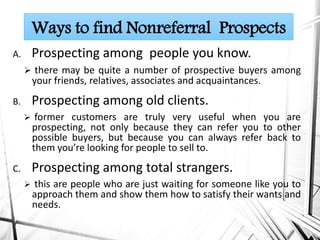 A. Prospecting among people you know.
 there may be quite a number of prospective buyers among
your friends, relatives, associates and acquaintances.
B. Prospecting among old clients.
 former customers are truly very useful when you are
prospecting, not only because they can refer you to other
possible buyers, but because you can always refer back to
them you’re looking for people to sell to.
C. Prospecting among total strangers.
 this are people who are just waiting for someone like you to
approach them and show them how to satisfy their wants and
needs.
Ways to find Nonreferral Prospects
 