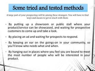• By putting up a showroom or public stall where your
product/service can be showcased, and waiting for prospective
customers to come up and take a look.
• By placing an ad and waiting for prospects to respond.
• By keeping an ear on the goings-on in your community, so
you’ll know who needs what and when.
• By hanging out in places where you feel you are bound to meet
the most number of people who will be interested in your
product.
Some tried and tested methods
A large part of your prospecting will be among these strangers. You will have to find
ways and means to get in touch with them.
 