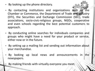 • By looking up the phone directory.
• By contacting institutions and organizations such as the
Chamber or Commerce, the Department of Trade and Industry
(DTI), the Securities and Exchange Commission (SEC), trade
associations, socio-civic-religious groups, NGOs, cooperative
and even schools regarding the best potential customers to
approach.
• By conducting online searches for individuals companies and
groups who might have a need for your product or service,
either now or in the future.
• By setting up a mailing list and sending out information about
your merchandise.
• By looking up local news and announcements in the
newspapers.
• By making friends with virtually everyone you meet.
 