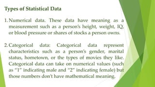 Types of Statistical Data
1.Numerical data. These data have meaning as a
measurement such as a person’s height, weight, IQ,
or blood pressure or shares of stocks a person owns.
2.Categorical data: Categorical data represent
characteristics such as a person’s gender, marital
status, hometown, or the types of movies they like.
Categorical data can take on numerical values (such
as “1” indicating male and “2” indicating female) but
those numbers don’t have mathematical meaning.
 