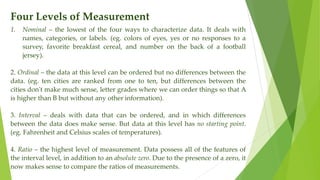 Four Levels of Measurement
1. Nominal – the lowest of the four ways to characterize data. It deals with
names, categories, or labels. (eg. colors of eyes, yes or no responses to a
survey, favorite breakfast cereal, and number on the back of a football
jersey).
2. Ordinal – the data at this level can be ordered but no differences between the
data. (eg. ten cities are ranked from one to ten, but differences between the
cities don't make much sense, letter grades where we can order things so that A
is higher than B but without any other information).
3. Interval – deals with data that can be ordered, and in which differences
between the data does make sense. But data at this level has no starting point.
(eg. Fahrenheit and Celsius scales of temperatures).
4. Ratio – the highest level of measurement. Data possess all of the features of
the interval level, in addition to an absolute zero. Due to the presence of a zero, it
now makes sense to compare the ratios of measurements.
 