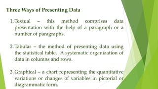 Three Ways of Presenting Data
1.Textual – this method comprises data
presentation with the help of a paragraph or a
number of paragraphs.
2.Tabular – the method of presenting data using
the statistical table. A systematic organization of
data in columns and rows.
3.Graphical – a chart representing the quantitative
variations or changes of variables in pictorial or
diagrammatic form.
 
