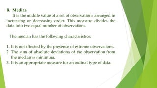 B. Median
It is the middle value of a set of observations arranged in
increasing or decreasing order. This measure divides the
data into two equal number of observations.
The median has the following characteristics:
1. It is not affected by the presence of extreme observations.
2. The sum of absolute deviations of the observation from
the median is minimum.
3. It is an appropriate measure for an ordinal type of data.
 