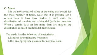C. Mode
It is the most repeated value or the value that occurs for
the most number of times. Note that it is possible for a
certain data to have two modes. In such case, the
distribution of the data set is bimodal (with two modes).
When a certain data set has more than two modes, the
distribution is called multimodal distribution.
The mode has the following characteristics:
1. Mode is determined by frequency.
2. It is an appropriate measure for nominal data.
 