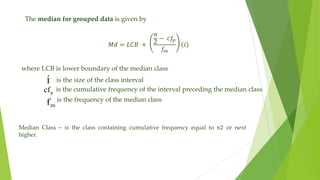 The median for grouped data is given by
𝑀𝑑 = 𝐿𝐶𝐵 +
𝑛
2
− 𝑐𝑓
𝑝
𝑓
𝑚
𝑖
i
p
cf
m
f
where LCB is lower boundary of the median class
is the size of the class interval
is the cumulative frequency of the interval preceding the median class
is the frequency of the median class
Median Class – is the class containing cumulative frequency equal to n2 or next
higher.
 