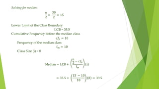 Solving for median:
n
2
=
30
2
= 15
Lower Limit of the Class Boundary
LCB = 35.5
Cumulative Frequency before the median class
𝑐𝑓
𝑝 = 10
Frequency of the median class
fm = 10
Class Size (i) = 8
Median = LCB +
n
2
− 𝑐𝑓𝑝
fm
i
= 35.5 +
15 − 10
10
8 = 39.5
 