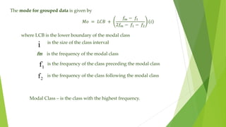 The mode for grouped data is given by
𝑀𝑜 = 𝐿𝐶𝐵 +
𝑓
𝑚 − 𝑓1
2𝑓
𝑚 − 𝑓1 − 𝑓2
𝑖
i
1
f
2
f
where LCB is the lower boundary of the modal class
is the size of the class interval
fm is the frequency of the modal class
is the frequency of the class preceding the modal class
is the frequency of the class following the modal class
Modal Class – is the class with the highest frequency.
 