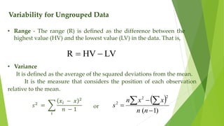 Variability for Ungrouped Data
• Range - The range (R) is defined as the difference between the
highest value (HV) and the lowest value (LV) in the data. That is,
LV
HV
R 

• Variance
It is defined as the average of the squared deviations from the mean.
It is the measure that considers the position of each observation
relative to the mean.
𝑠2
=
𝑖
𝑥𝑖 − 𝑥 2
𝑛 − 1
or
 
)
1
(
2
2
2



 
n
n
x
x
n
s
 