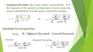 • Standard Deviation (the most widely encountered) - It is
the measure of the spread or dispersion of scores from the
mean of distribution. It is the square root of the variance.
𝑠 =
𝑖
𝑥𝑖 − 𝑥 2
𝑛 − 1
or
 
)
1
(
2
2



 
n
n
x
x
n
s
Variability for Grouped Data
Range: mark
Class
Lowest
mark
Class
Highest
R 

Variance:
 
)
1
(
2
2
2



 
n
n
fx
fx
n
s
Standard Deviation:
 
)
1
(
2
2



 
n
n
fx
fx
n
s
 