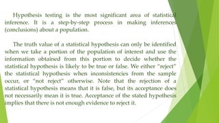 Hypothesis testing is the most significant area of statistical
inference. It is a step-by-step process in making inferences
(conclusions) about a population.
The truth value of a statistical hypothesis can only be identified
when we take a portion of the population of interest and use the
information obtained from this portion to decide whether the
statistical hypothesis is likely to be true or false. We either “reject”
the statistical hypothesis when inconsistencies from the sample
occur, or “not reject” otherwise. Note that the rejection of a
statistical hypothesis means that it is false, but its acceptance does
not necessarily mean it is true. Acceptance of the stated hypothesis
implies that there is not enough evidence to reject it.
 