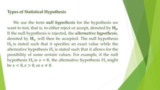 Types of Statistical Hypothesis
We use the term null hypothesis for the hypothesis we
want to test, that is, to either reject or accept, denoted by H0.
If the null hypothesis is rejected, the alternative hypothesis,
denoted by H1, will then be accepted. The null hypothesis
H0 is stated such that it specifies an exact value while the
alternative hypothesis H1 is stated such that it allows for the
possibility of some certain values. For example, if the null
hypothesis H0 is 𝑥 = 8, the alternative hypothesis H1 might
be 𝑥 < 8, 𝑥 > 8, or 𝑥 ≠ 8.
 