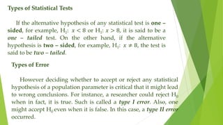 Types of Statistical Tests
If the alternative hypothesis of any statistical test is one –
sided, for example, H1: 𝑥 < 8 or H1: 𝑥 > 8, it is said to be a
one – tailed test. On the other hand, if the alternative
hypothesis is two – sided, for example, H1: 𝑥 ≠ 8, the test is
said to be two – tailed.
Types of Error
However deciding whether to accept or reject any statistical
hypothesis of a population parameter is critical that it might lead
to wrong conclusions. For instance, a researcher could reject H0
when in fact, it is true. Such is called a type I error. Also, one
might accept H0 even when it is false. In this case, a type II error
occurred.
 