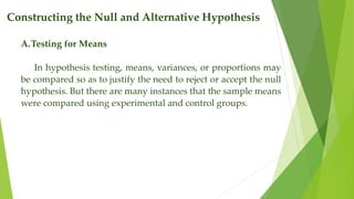 Constructing the Null and Alternative Hypothesis
A.Testing for Means
In hypothesis testing, means, variances, or proportions may
be compared so as to justify the need to reject or accept the null
hypothesis. But there are many instances that the sample means
were compared using experimental and control groups.
 