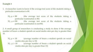 Example 1
1. A researcher wants to know if the average test score of the students taking a
particular examination is 80.
H0: 𝜇 = 80 (the average test score of the students taking a
particular examination is 80)
H1: 𝜇 ≠ 80 (the average test score of the students taking a
particular examination is not 80)
2. A small group of researchers is conducting a study to show if the average
number of hours a student spends on social media sites per day is greater than
10.
H0: 𝜇 = 10 (average number of hours a student spends on social
media sites per day is 10)
H1: 𝜇 > 10 (average number of hours a student spends on social
media sites per day is greater than 10)
 