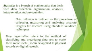 Statistics is a branch of mathematics that deals
with data collection, organization, analysis,
interpretation and presentation.
Data collection is defined as the procedure of
collecting, measuring and analyzing accurate
insights for research using standard validated
techniques.
Data organization refers to the method of
classifying and organizing data sets to make
them more useful, it can be applied to physical
records or digital records.
 