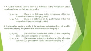 3. A teacher wants to know if there is a difference in the performance of his
two classes based on their average grades.
H0: 𝜇1 = 𝜇2 (there is no difference in the performance of his two
classes based on their average grades)
H1: 𝜇1 ≠ 𝜇2 (there is a difference in the performance of his two
classes based on their average grades)
4. A researcher wants to study if the customer satisfaction level of a cable
television company A is greater than a cable television company B.
H0: 𝜇1 = 𝜇2 (the customer satisfaction levels of two competing
cable television companies are the same)
H1: 𝜇1 > 𝜇2 (the customer satisfaction levels of a cable television
company A is greater than a cable television company B)
 