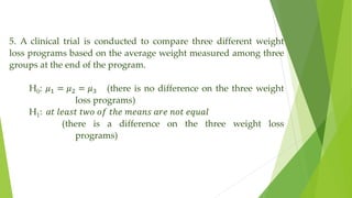 5. A clinical trial is conducted to compare three different weight
loss programs based on the average weight measured among three
groups at the end of the program.
H0: 𝜇1 = 𝜇2 = 𝜇3 (there is no difference on the three weight
loss programs)
H1: 𝑎𝑡 𝑙𝑒𝑎𝑠𝑡 𝑡𝑤𝑜 𝑜𝑓 𝑡ℎ𝑒 𝑚𝑒𝑎𝑛𝑠 𝑎𝑟𝑒 𝑛𝑜𝑡 𝑒𝑞𝑢𝑎𝑙
(there is a difference on the three weight loss
programs)
 