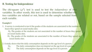 B. Testing for Independence
The chi-square (𝜒2
) test is used to test the independence of two
variables. In other words, this test is used to determine whether the
two variables are related or not, based on the sample selected from
each variable.
Example 2
1. A survey is conducted to test if the grades of the students are associated to the number of
hours they spend on social media sites.
H0: The grades of the students are not associated to the number of hours they spend
on social media sites.
H1: The grades of the students are associated to the number of hours they spend on
social media sites.
2. A study shows that the daily consumption depends on the age level of a person.
H0: The daily consumption does not depend on the age level of a person.
H1: The daily consumption depends on the age level of a person.
 