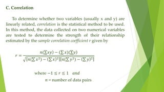 C. Correlation
To determine whether two variables (usually x and y) are
linearly related, correlation is the statistical method to be used.
In this method, the data collected on two numerical variables
are tested to determine the strength of their relationship
estimated by the sample correlation coefficient r given by
𝑟 =
𝑛( )
𝑥𝑦 − ( 𝑥)( )
𝑦
𝑛( 𝑥2) − 𝑥 2 𝑛( 𝑦2) − 𝑦 2
where −1 ≤ 𝑟 ≤ 1 𝑎𝑛𝑑
𝑛 = number of data pairs
 