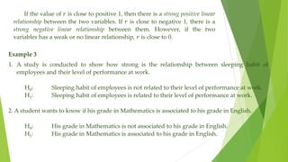 If the value of 𝑟 is close to positive 1, then there is a strong positive linear
relationship between the two variables. If 𝑟 is close to negative 1, there is a
strong negative linear relationship between them. However, if the two
variables has a weak or no linear relationship, 𝑟 is close to 0.
Example 3
1. A study is conducted to show how strong is the relationship between sleeping habit of
employees and their level of performance at work.
H0: Sleeping habit of employees is not related to their level of performance at work.
H1: Sleeping habit of employees is related to their level of performance at work.
2. A student wants to know if his grade in Mathematics is associated to his grade in English.
H0: His grade in Mathematics is not associated to his grade in English.
H1: His grade in Mathematics is associated to his grade in English.
 