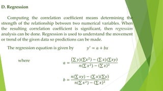 D. Regression
Computing the correlation coefficient means determining the
strength of the relationship between two numerical variables. When
the resulting correlation coefficient is significant, then regression
analysis can be done. Regression is used to understand the movement
or trend of the given data so predictions can be made.
The regression equation is given by 𝑦′
= 𝑎 + 𝑏𝑥
𝑎 =
𝑦)( )
𝑥2
− ( 𝑥)( )
𝑥𝑦
𝑛( 𝑥2) − 𝑥 2
𝑏 =
𝑛( 𝑥𝑦) − ( 𝑥)( )
𝑦
𝑛( 𝑥2) − 𝑥 2
where
 