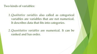 Two kinds of variables:
1. Qualitative variables also called as categorical
variables are variables that are not numerical.
It describes data that fits into categories.
2. Quantitative variables are numerical. It can be
ranked and has order.
 