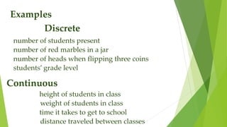 Examples
Discrete
number of students present
number of red marbles in a jar
number of heads when flipping three coins
students’ grade level
Continuous
height of students in class
weight of students in class
time it takes to get to school
distance traveled between classes
 
