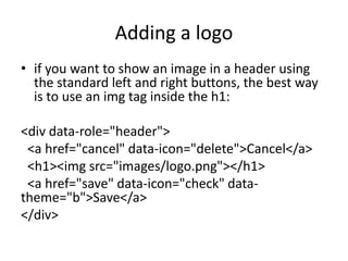 Adding a logo
• if you want to show an image in a header using
the standard left and right buttons, the best way
is to use an img tag inside the h1:
<div data-role="header">
<a href="cancel" data-icon="delete">Cancel</a>
<h1><img src="images/logo.png"></h1>
<a href="save" data-icon="check" data-
theme="b">Save</a>
</div>
 