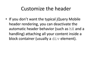 Customize the header
• If you don’t want the typical jQuery Mobile
header rendering, you can deactivate the
automatic header behavior (such as hX and a
handling) attaching all your content inside a
block container (usually a div element).
 