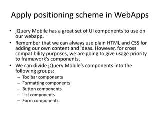 Apply positioning scheme in WebApps
• jQuery Mobile has a great set of UI components to use on
our webapp.
• Remember that we can always use plain HTML and CSS for
adding our own content and ideas. However, for cross
compatibility purposes, we are going to give usage priority
to framework’s components.
• We can divide jQuery Mobile’s components into the
following groups:
– Toolbar components
– Formatting components
– Button components
– List components
– Form components
 