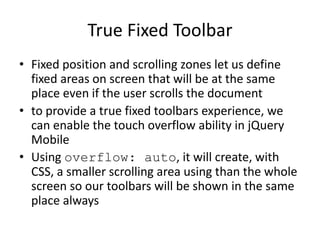 True Fixed Toolbar
• Fixed position and scrolling zones let us define
fixed areas on screen that will be at the same
place even if the user scrolls the document
• to provide a true fixed toolbars experience, we
can enable the touch overflow ability in jQuery
Mobile
• Using overflow: auto, it will create, with
CSS, a smaller scrolling area using than the whole
screen so our toolbars will be shown in the same
place always
 
