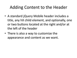 Adding Content to the Header
• A standard jQuery Mobile header includes a
title, any hX child element, and optionally, one
or two buttons located at the right and/or at
the left of the header
• There is also a way to customize the
appearance and content as we want.
 