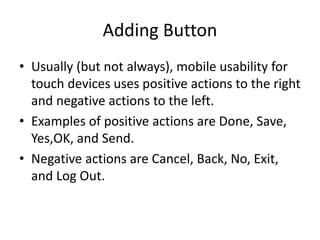 Adding Button
• Usually (but not always), mobile usability for
touch devices uses positive actions to the right
and negative actions to the left.
• Examples of positive actions are Done, Save,
Yes,OK, and Send.
• Negative actions are Cancel, Back, No, Exit,
and Log Out.
 