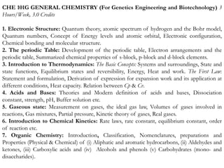 CHE 101G GENERAL CHEMISTRY (For Genetics Engineering and Biotechnology) 3
Hours/Week, 3.0 Credits
1. Electronic Structure: Quantum theory, atomic spectrum of hydrogen and the Bohr model,
Quantum numbers, Concept of Energy levels and atomic orbital, Electronic configuration,
Chemical bonding and molecular structure.
2. The periodic Table: Development of the periodic table, Electron arrangements and the
periodic table, Summarized chemical properties of s-block, p-block and d-block elements.
3. Introduction to Thermodynamics: The Basic Concepts: Systems and surroundings, State and
state functions, Equilibrium states and reversibility, Energy, Heat and work. The First Law:
Statement and formulation, Derivation of expression for expansion work and its application at
different conditions, Heat capacity. Relation between Cp & Cv.
4. Acids and Bases: Theories and Modern definition of acids and bases, Dissociation
constant, strength, pH, Buffer solution etc.
5. Gaseous state: Measurement on gases, the ideal gas law, Volumes of gases involved in
reactions, Gas mixtures, Partial pressure, Kinetic theory of gases, Real gases.
6. Introduction to Chemical Kinetics: Rate laws, rate constant, equilibrium constant, order
of reaction etc.
7. Organic Chemistry: Introduction, Classification, Nomenclatures, preparations and
Properties (Physical & Chemical) of (i) Aliphatic and aromatic hydrocarbons, (ii) Aldehydes and
ketones, (iii) Carboxylic acids and (iv) Alcohols and phenols (v) Carbohydrates (mono- and
disaccharides).
 