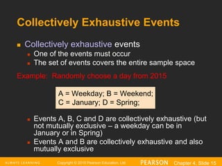 Copyright © 2016 Pearson Education, Ltd. Chapter 4, Slide 15
Collectively Exhaustive Events
 Collectively exhaustive events
 One of the events must occur
 The set of events covers the entire sample space
Example: Randomly choose a day from 2015
A = Weekday; B = Weekend;
C = January; D = Spring;
 Events A, B, C and D are collectively exhaustive (but
not mutually exclusive – a weekday can be in
January or in Spring)
 Events A and B are collectively exhaustive and also
mutually exclusive
 