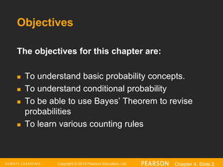 Copyright © 2016 Pearson Education, Ltd. Chapter 4, Slide 2
Objectives
The objectives for this chapter are:
 To understand basic probability concepts.
 To understand conditional probability
 To be able to use Bayes’ Theorem to revise
probabilities
 To learn various counting rules
 
