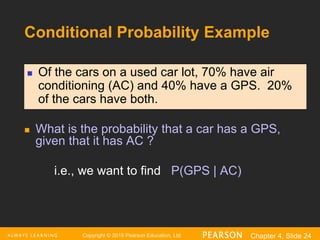 Copyright © 2016 Pearson Education, Ltd. Chapter 4, Slide 24
Conditional Probability Example
 What is the probability that a car has a GPS,
given that it has AC ?
i.e., we want to find P(GPS | AC)
 Of the cars on a used car lot, 70% have air
conditioning (AC) and 40% have a GPS. 20%
of the cars have both.
 