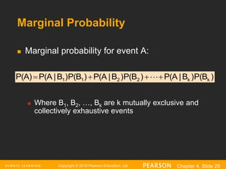 Copyright © 2016 Pearson Education, Ltd. Chapter 4, Slide 29
Marginal Probability
 Marginal probability for event A:
 Where B1, B2, …, Bk are k mutually exclusive and
collectively exhaustive events
)
P(B
)
B
|
P(A
)
P(B
)
B
|
P(A
)
P(B
)
B
|
P(A
P(A) k
k
2
2
1
1 


 
 