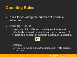 Copyright © 2016 Pearson Education, Ltd. Chapter 4, Slide 31
Counting Rules
 Rules for counting the number of possible
outcomes
 Counting Rule 1:
 If any one of k different mutually exclusive and
collectively exhaustive events can occur on each of
n trials, the number of possible outcomes is equal to
 Example
 If you roll a fair die 3 times then there are 63 = 216 possible
outcomes
kn
 