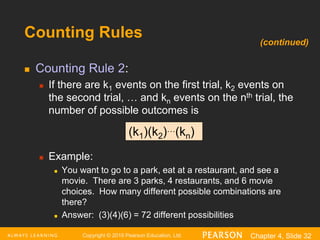 Copyright © 2016 Pearson Education, Ltd. Chapter 4, Slide 32
Counting Rules
 Counting Rule 2:
 If there are k1 events on the first trial, k2 events on
the second trial, … and kn events on the nth trial, the
number of possible outcomes is
 Example:
 You want to go to a park, eat at a restaurant, and see a
movie. There are 3 parks, 4 restaurants, and 6 movie
choices. How many different possible combinations are
there?
 Answer: (3)(4)(6) = 72 different possibilities
(k1)(k2)…(kn)
(continued)
 